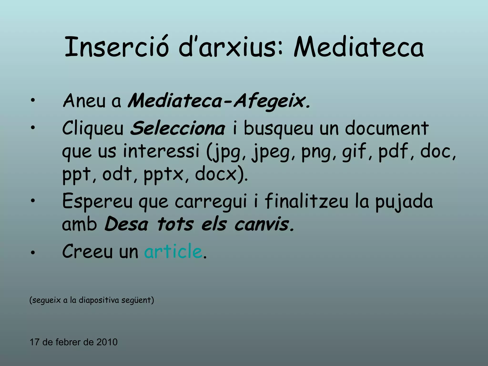 Inserció d’arxius: Mediateca Aneu a  Mediateca-Afegeix. Cliqueu  Selecciona  i busqueu un document que us interessi (jpg, jpeg, png, gif, pdf, doc, ppt, odt, pptx, docx). Espereu que carregui i finalitzeu la pujada amb  Desa tots els canvis. Creeu un  article . (segueix a la diapositiva següent) 17 de febrer de 2010 