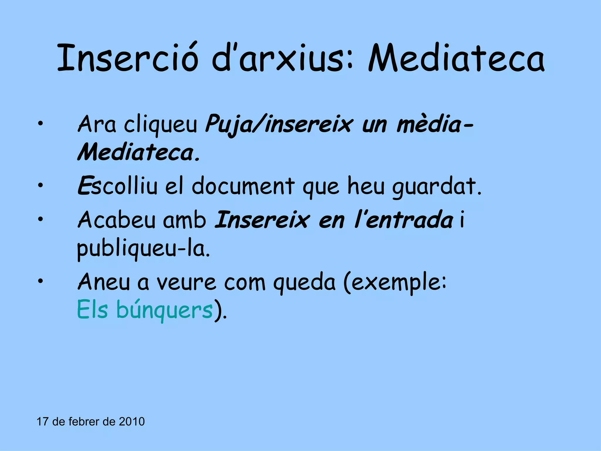 Inserció d’arxius: Mediateca Ara cliqueu  Puja/insereix un mèdia-Mediateca. E scolliu el document que heu guardat. Acabeu amb  Insereix en l’entrada  i publiqueu-la. Aneu a veure com queda (exemple:  Els búnquers ). 17 de febrer de 2010 