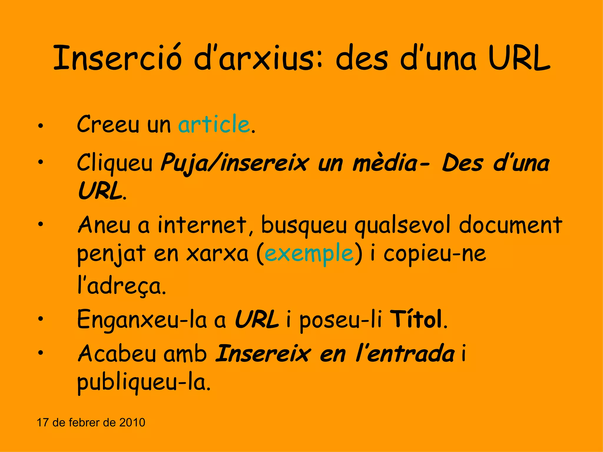 Inserció d’arxius: des d’una URL Creeu un  article . Cliqueu  Puja/insereix un mèdia- Des d’una URL . Aneu a internet, busqueu qualsevol document penjat en xarxa ( exemple ) i copieu-ne l’adreça. Enganxeu-la a  URL  i poseu-li  Títol . Acabeu amb  Insereix en l’entrada  i publiqueu-la. 17 de febrer de 2010 