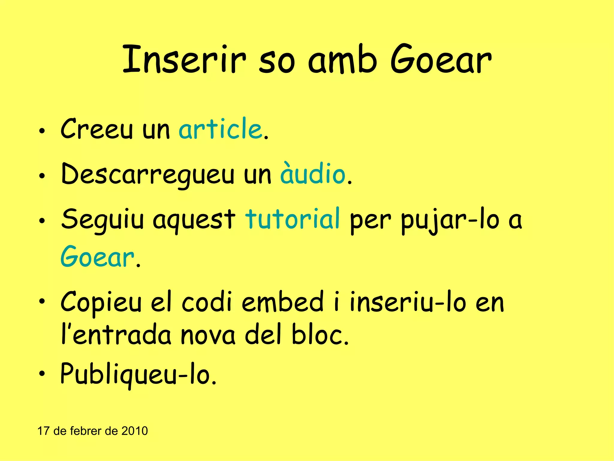 Inserir so amb Goear Creeu un  article . Descarregueu un  àudio . Seguiu aquest  tutorial  per pujar-lo a  Goear . Copieu el codi embed i inseriu-lo en l’entrada nova del bloc. Publiqueu-lo. 17 de febrer de 2010 