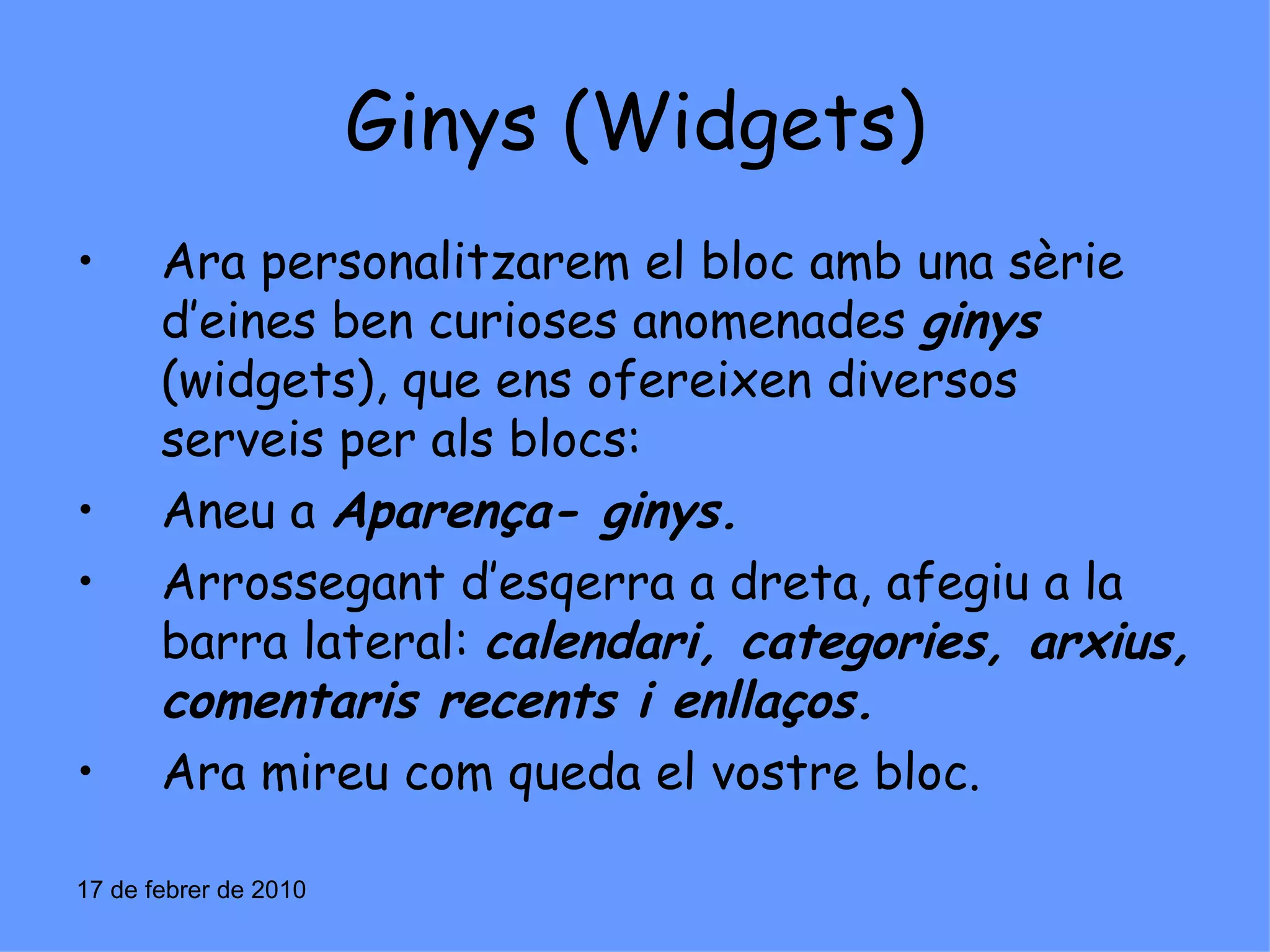Ginys (Widgets) Ara personalitzarem el bloc amb una sèrie d’eines ben curioses anomenades  ginys  (widgets), que ens ofereixen diversos serveis per als blocs: Aneu a  Aparença- ginys. Arrossegant d’esqerra a dreta, afegiu a la barra lateral:  calendari, categories, arxius, comentaris recents i enllaços. Ara mireu com queda el vostre bloc. 17 de febrer de 2010 