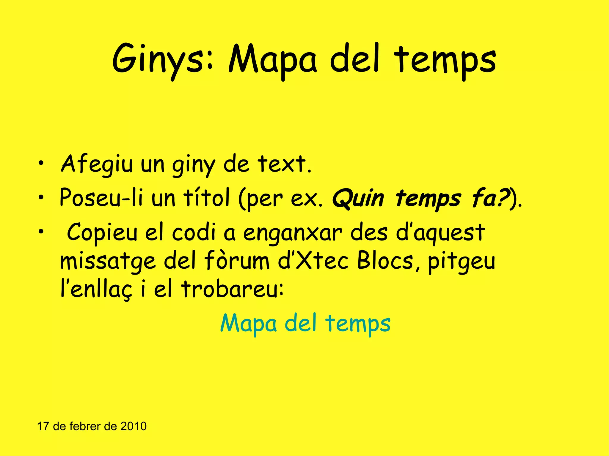 Ginys: Mapa del temps Afegiu un giny de text. Poseu-li un títol (per ex.  Quin temps fa? ). Copieu el codi a enganxar des d’aquest missatge del fòrum d’Xtec Blocs, pitgeu l’enllaç i el trobareu: Mapa del temps 17 de febrer de 2010 