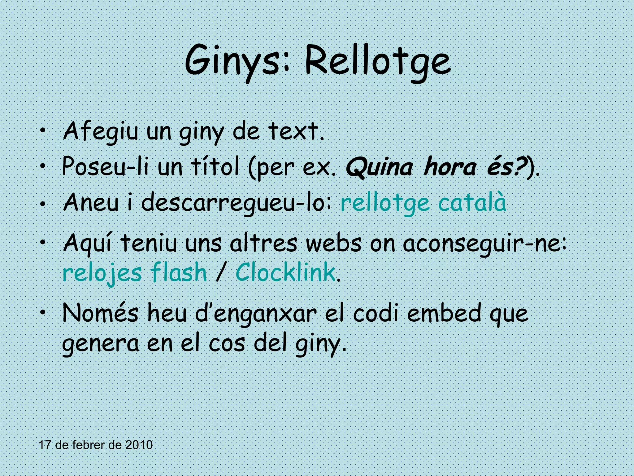 Ginys: Rellotge Afegiu un giny de text. Poseu-li un títol (per ex.  Quina hora és? ). Aneu i descarregueu-lo:  rellotge català Aquí teniu uns altres webs on aconseguir-ne:  relojes flash  /  Clocklink . Només heu d’enganxar el codi embed que genera en el cos del giny . 17 de febrer de 2010 