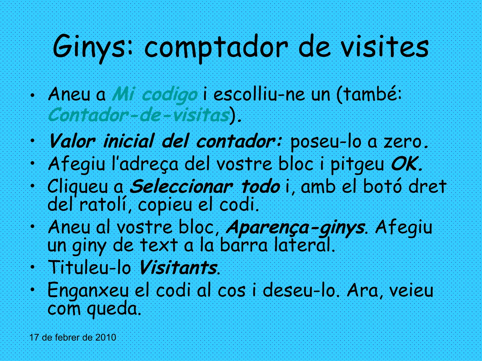 Ginys: comptador de visites Aneu a  Mi codigo  i escolliu-ne un (també:   Contador-de-visitas ) . Valor inicial del contador:  poseu-lo a zero . Afegiu l’adreça del vostre bloc i pitgeu  OK. Cliqueu a  Seleccionar todo  i, amb el botó dret del ratolí, copieu el codi. Aneu al vostre bloc,  Aparença-ginys . Afegiu un giny de text a la barra lateral. Tituleu-lo  Visitants . Enganxeu el codi al cos i deseu-lo. Ara, veieu com queda. 17 de febrer de 2010 