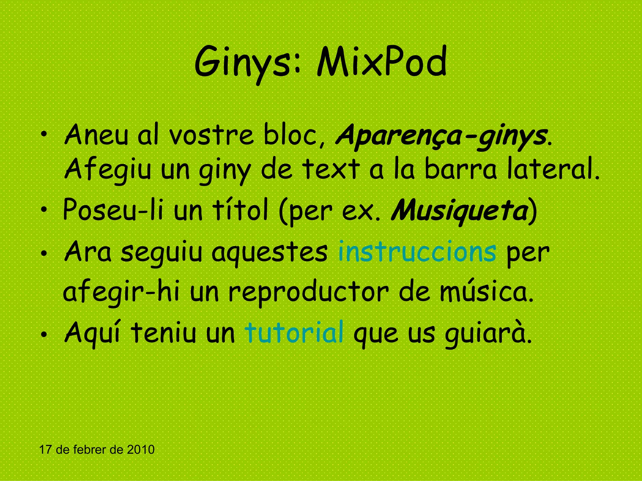 Ginys: MixPod Aneu al vostre bloc,  Aparença-ginys . Afegiu un giny de text a la barra lateral. Poseu-li un títol (per ex.  Musiqueta ) Ara seguiu aquestes  instruccions  per afegir-hi un reproductor de música. Aquí teniu un  tutorial  que us guiarà. 17 de febrer de 2010 