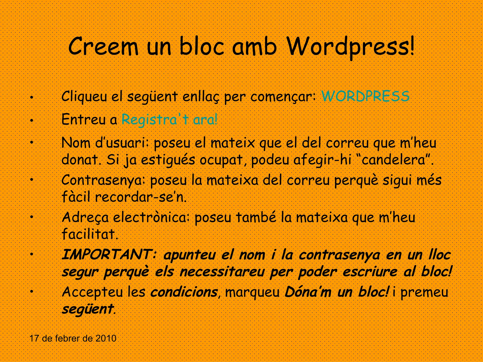 Creem un bloc amb Wordpress! Cliqueu el següent enllaç per començar:  WORDPRESS Entreu a  Registra't ara! Nom d’usuari: poseu el mateix que el del correu que m’heu donat. Si ja estigués ocupat, podeu afegir-hi “candelera”. Contrasenya: poseu la mateixa del correu perquè sigui més fàcil recordar-se’n. Adreça electrònica: poseu també la mateixa que m’heu facilitat. IMPORTANT: apunteu el nom i la contrasenya en un lloc segur perquè els necessitareu per poder escriure al bloc! Accepteu les  condicions , marqueu  Dóna’m un bloc!  i premeu  següent . 17 de febrer de 2010 