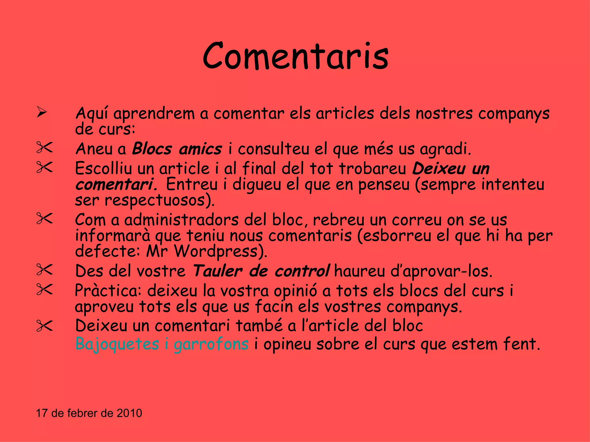 Comentaris Aquí aprendrem a comentar els articles dels nostres companys de curs: Aneu a  Blocs amics  i consulteu el que més us agradi. Escolliu un article i al final del tot trobareu  Deixeu un comentari.  Entreu i digueu el que en penseu (sempre intenteu ser respectuosos). Com a administradors del bloc, rebreu un correu on se us informarà que teniu nous comentaris (esborreu el que hi ha per defecte: Mr Wordpress). Des del vostre  Tauler de control  haureu d’aprovar-los. Pràctica: deixeu la vostra opinió a tots els blocs del curs i aproveu tots els que us facin els vostres companys. Deixeu un comentari també a l’article   del bloc  Bajoquetes i garrofons  i opineu sobre el curs que estem fent. 17 de febrer de 2010 