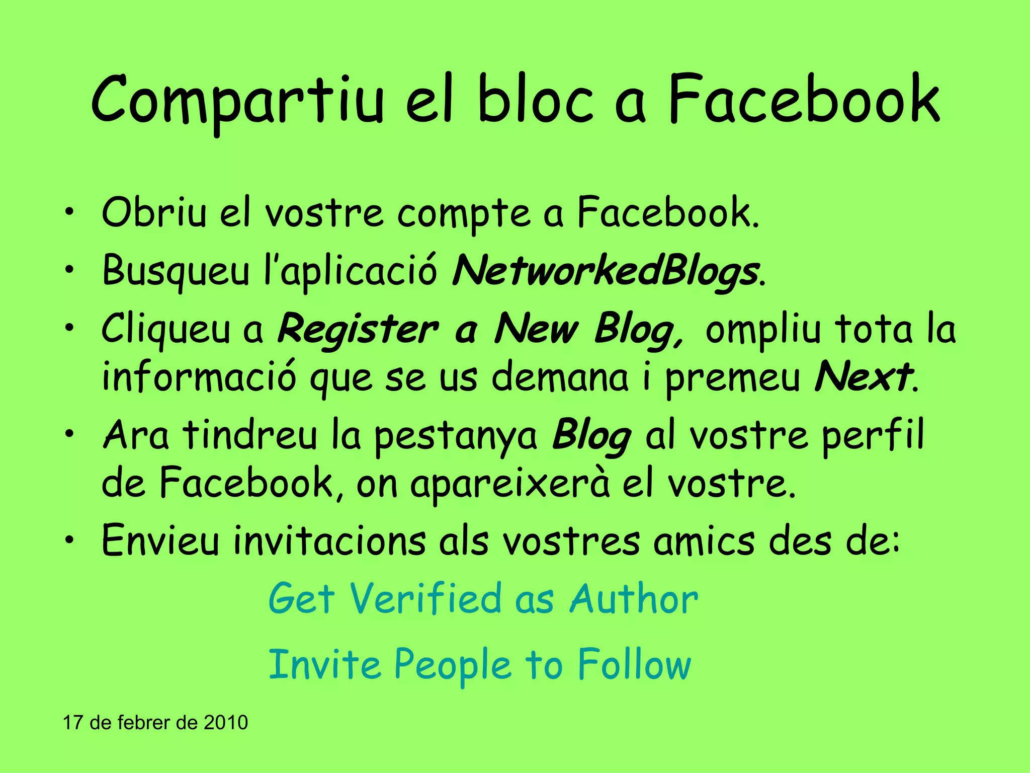 Compartiu el bloc a Facebook Obriu el vostre compte a Facebook. Busqueu l’aplicació  NetworkedBlogs . Cliqueu a  Register a New Blog,  ompliu tota la informació que se us demana i premeu  Next . Ara tindreu la pestanya  Blog   al vostre perfil de Facebook, on apareixerà el vostre. Envieu invitacions als vostres amics des de: Get Verified as Author Invite People to Follow 17 de febrer de 2010 