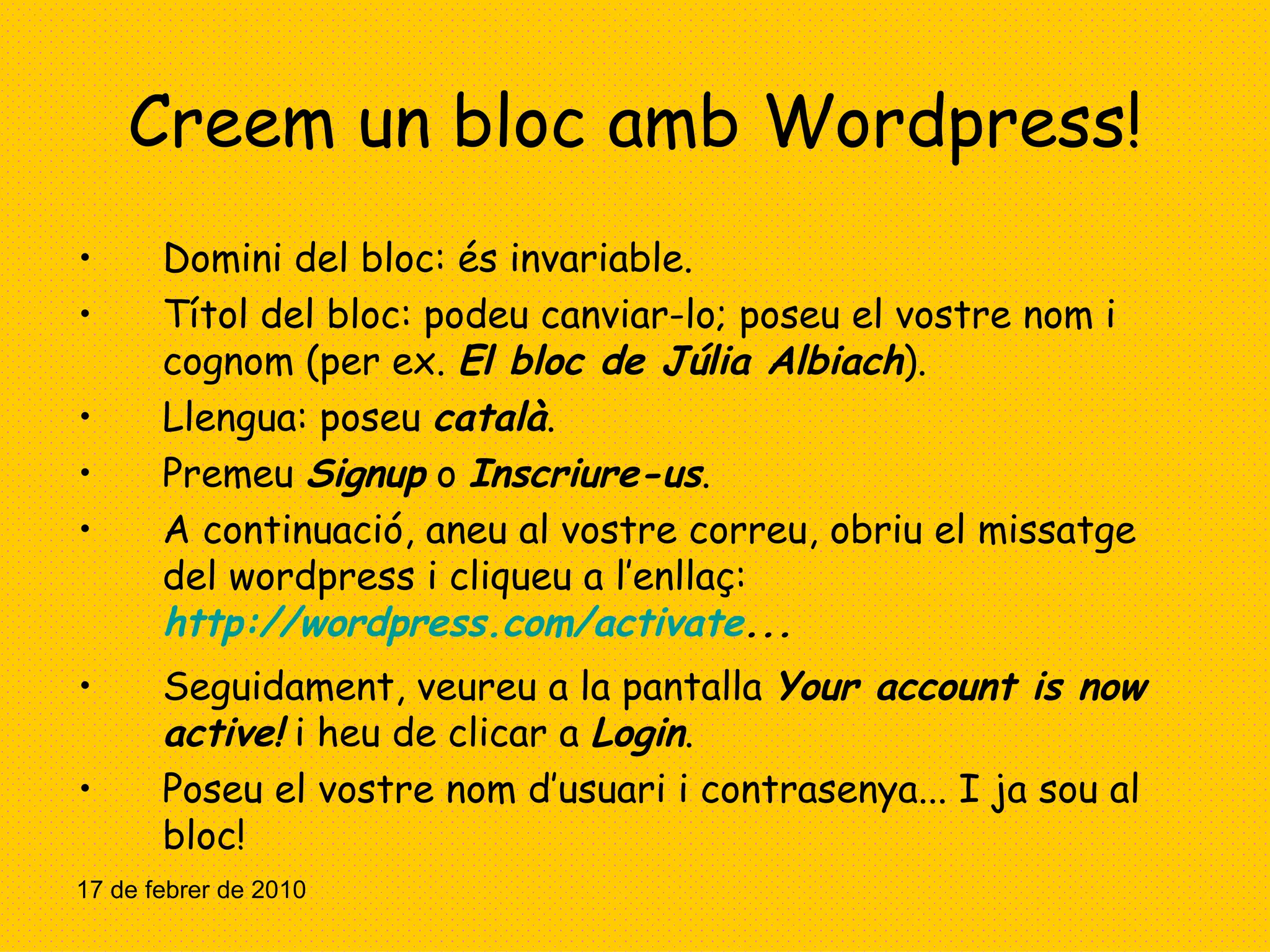 Creem un bloc amb Wordpress! Domini del bloc: és invariable. Títol del bloc: podeu canviar-lo; poseu el vostre nom i cognom (per ex.  El bloc de Júlia Albiach ). Llengua: poseu  català . Premeu  Signup  o  Inscriure-us . A continuació, aneu al vostre correu, obriu el missatge del wordpress i cliqueu a l’enllaç:  http://wordpress.com/activate ... Seguidament, veureu a la pantalla  Your account is now active!  i heu de clicar a  Login .  Poseu el vostre nom d’usuari i contrasenya... I ja sou al bloc! 17 de febrer de 2010 