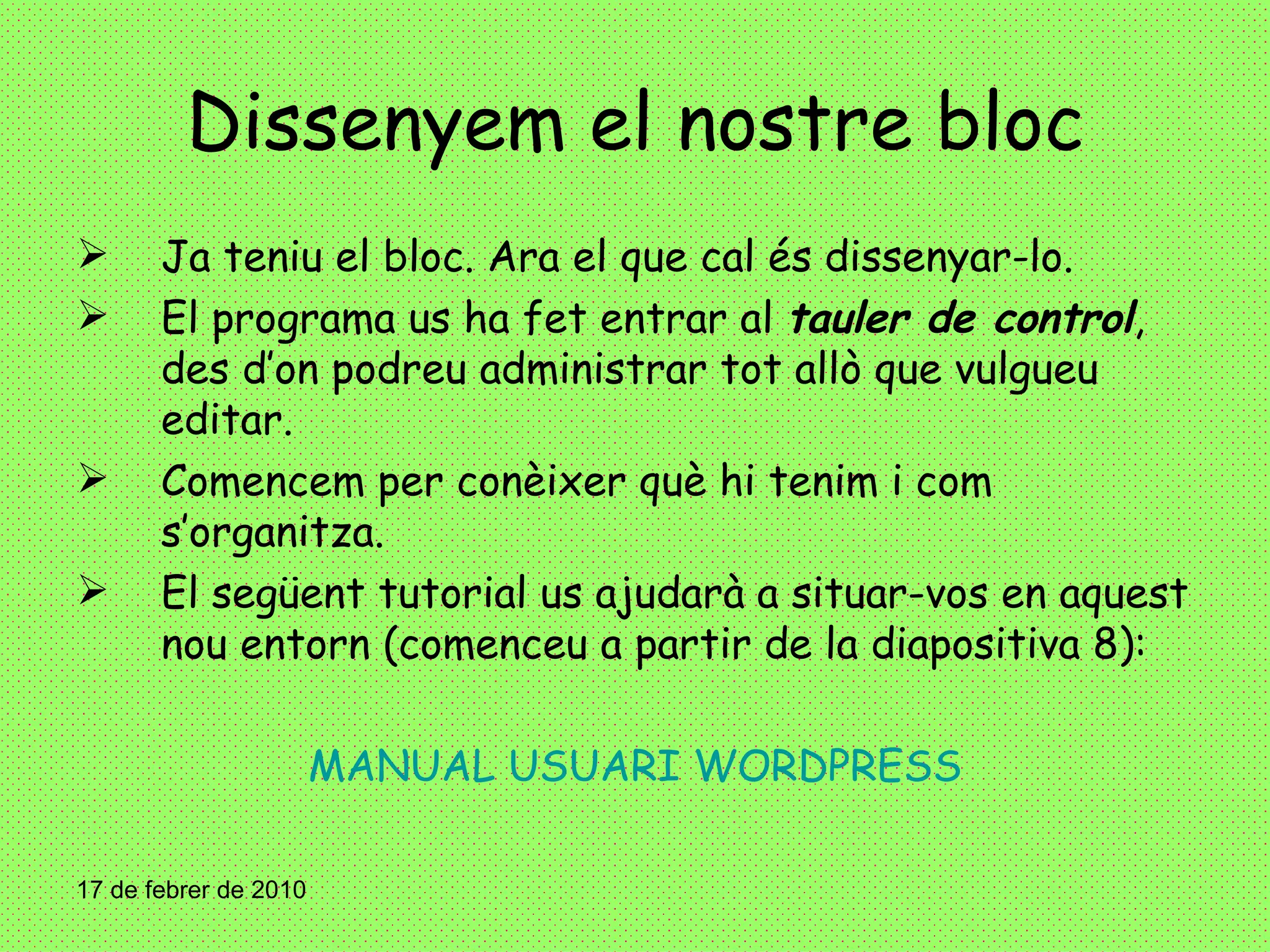 Dissenyem el nostre bloc Ja teniu el bloc. Ara el que cal és dissenyar-lo. El programa us ha fet entrar al  tauler de control , des d’on podreu administrar tot allò que vulgueu editar.  Comencem per conèixer què hi tenim i com s’organitza. El següent tutorial us ajudarà a situar-vos en aquest nou entorn (comenceu a partir de la diapositiva 8):  MANUAL USUARI WORDPRESS 17 de febrer de 2010 