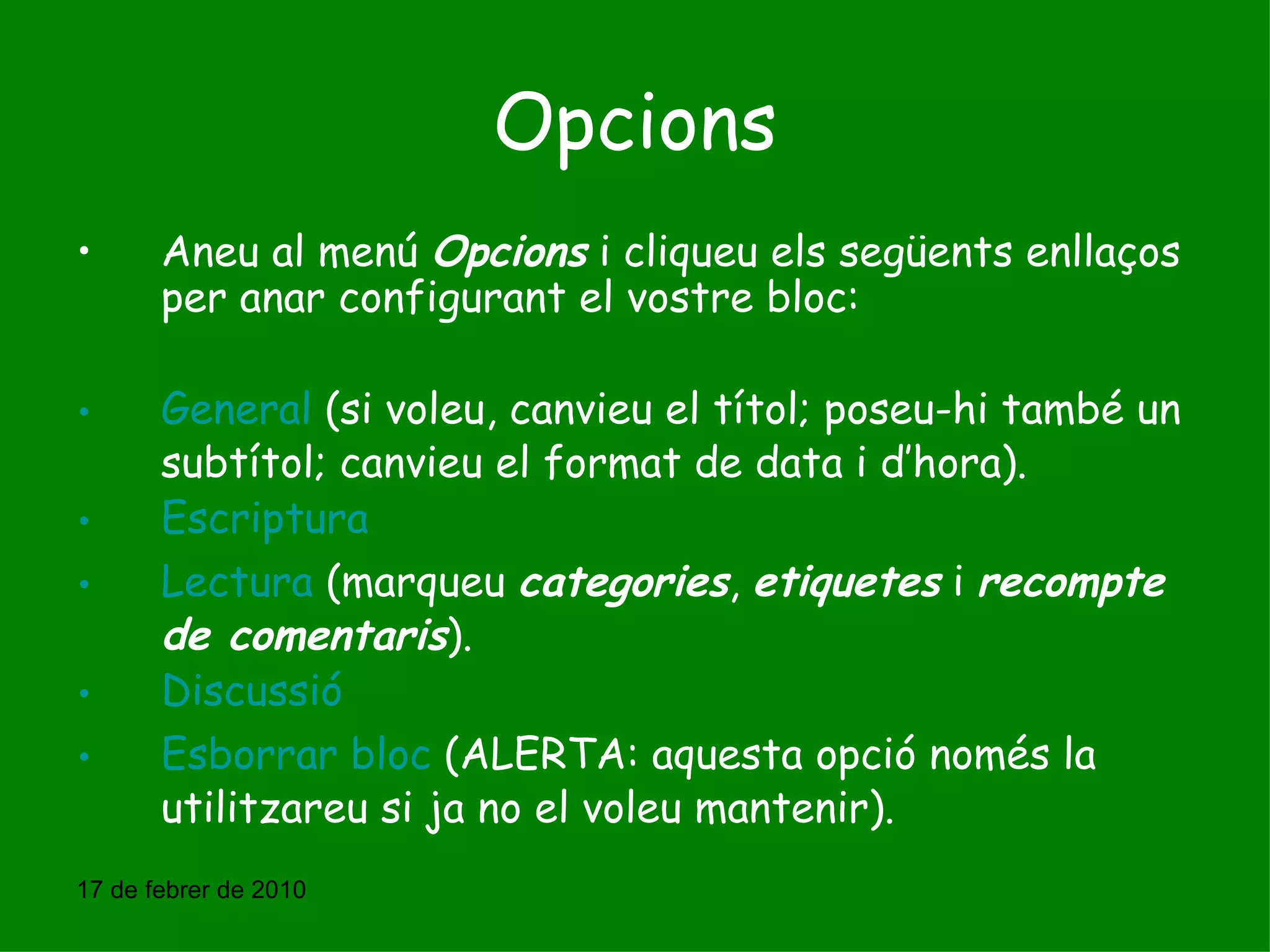 Opcions Aneu al menú  Opcions  i cliqueu els següents enllaços per anar configurant el vostre bloc:  General  (si voleu, canvieu el títol; poseu-hi també un subtítol; canvieu el format de data i d’hora). Escriptura Lectura  (marqueu  categories ,  etiquetes  i  recompte de comentaris ). Discussió Esborrar bloc  (ALERTA: aquesta opció només la utilitzareu si ja no el voleu mantenir). 17 de febrer de 2010 