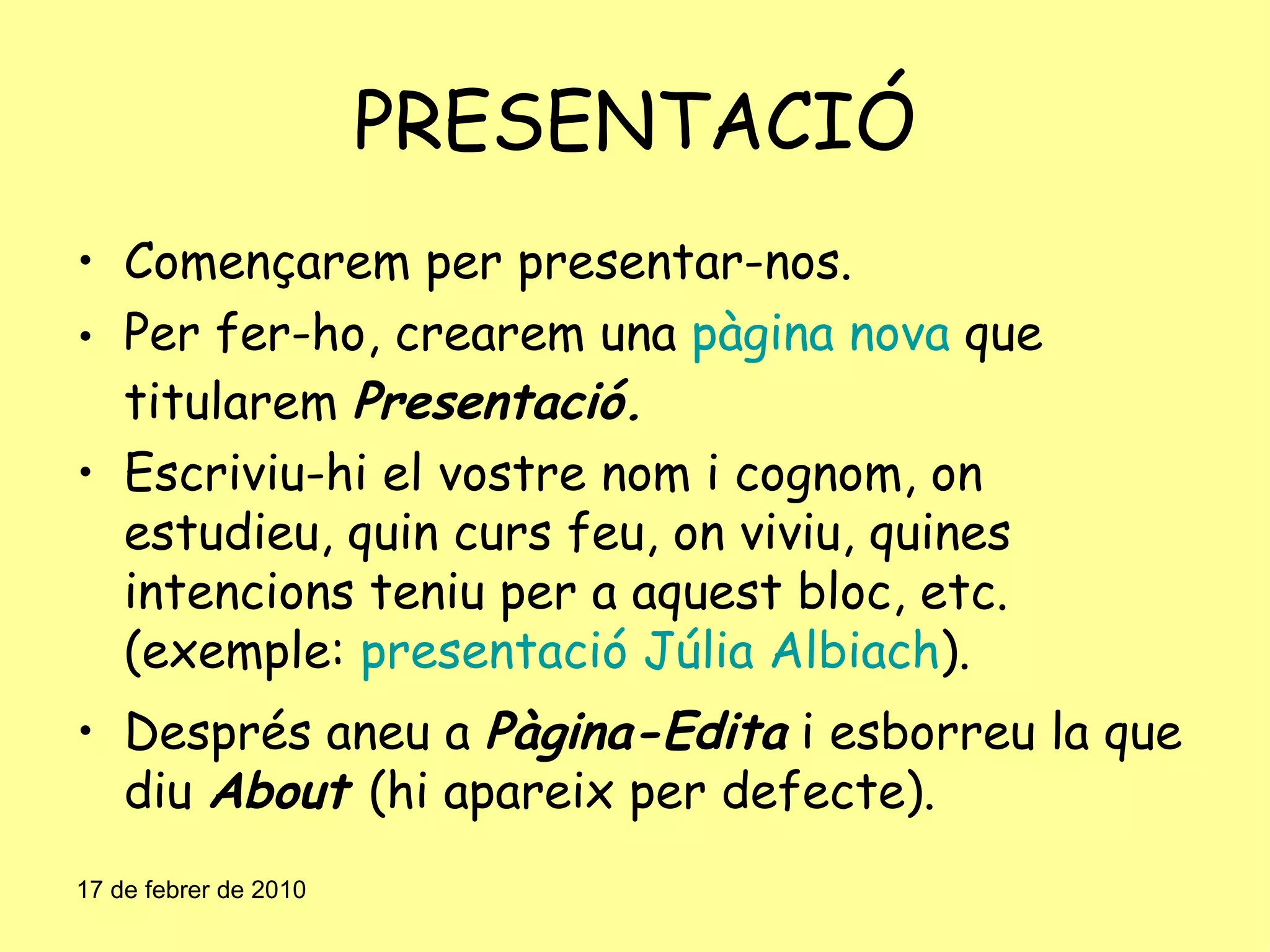 PRESENTACIÓ Començarem per presentar-nos. Per fer-ho, crearem una  pàgina nova  que titularem  Presentació. Escriviu-hi el vostre nom i cognom, on estudieu, quin curs feu, on viviu, quines intencions teniu per a aquest bloc, etc. (exemple:  presentació Júlia Albiach ). Després aneu a  Pàgina-Edita  i esborreu la que diu  About  (hi apareix per defecte). 17 de febrer de 2010 