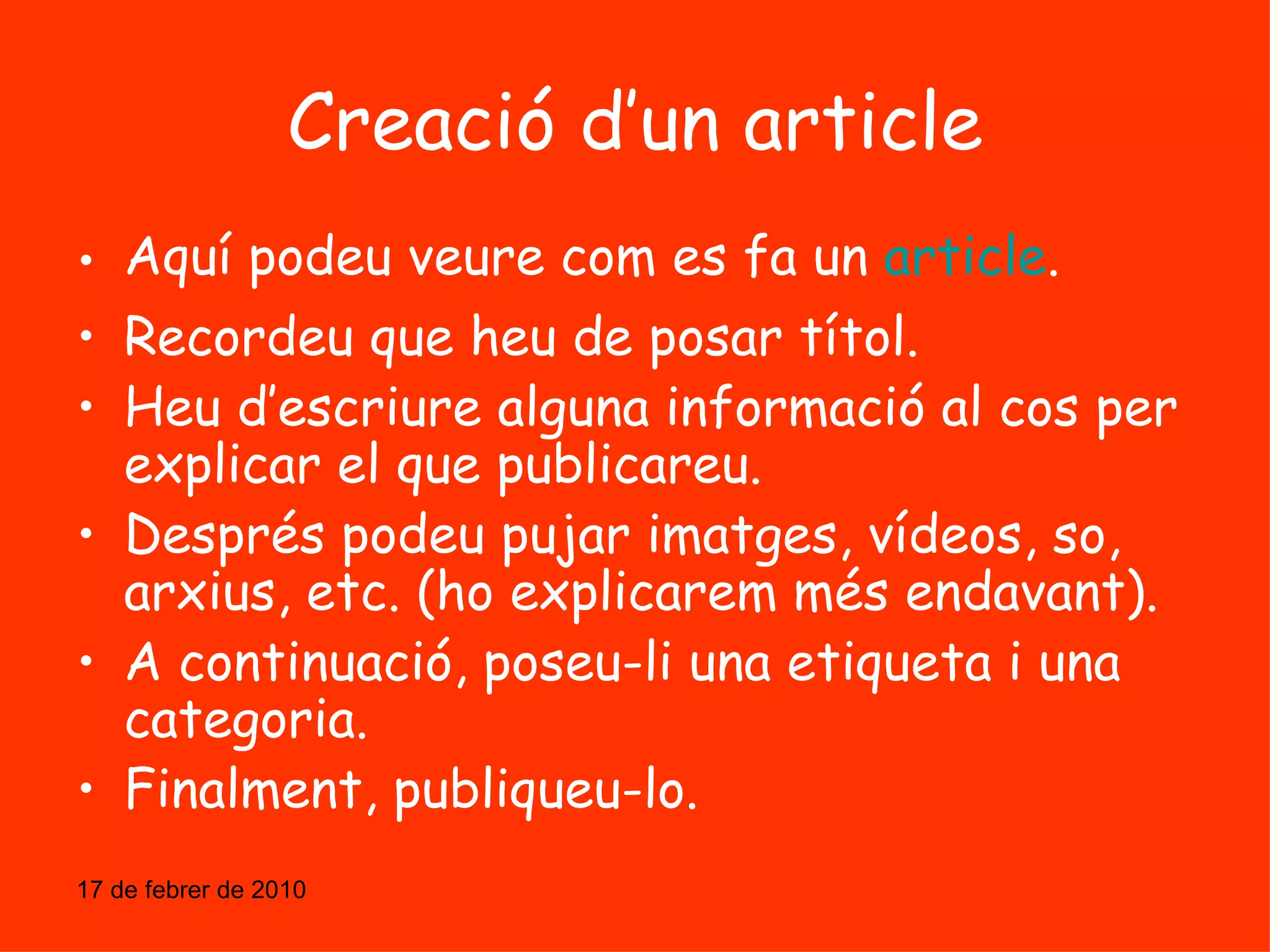 Creació d’un article Aquí podeu veure com es fa un  article . Recordeu que heu de posar títol. Heu d’escriure alguna informació al cos per explicar el que publicareu. Després podeu pujar imatges, vídeos, so, arxius, etc. (ho explicarem més endavant). A continuació, poseu-li una etiqueta i una categoria. Finalment, publiqueu-lo. 17 de febrer de 2010 