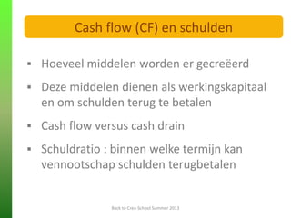  Hoeveel middelen worden er gecreëerd
 Deze middelen dienen als werkingskapitaal
en om schulden terug te betalen
 Cash flow versus cash drain
 Schuldratio : binnen welke termijn kan
vennootschap schulden terugbetalen
FINANCIELE ANALYSE
Back to Crea-School Summer 2013
Cash flow (CF) en schulden
 
