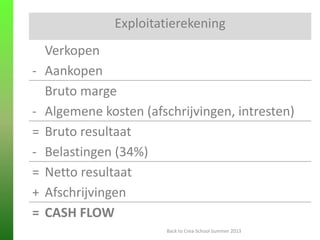 ENKELE BASISBEGRIPPEN
Exploitatierekening
Verkopen
- Aankopen
Bruto marge
- Algemene kosten (afschrijvingen, intresten)
= Bruto resultaat
- Belastingen (34%)
= Netto resultaat
+ Afschrijvingen
= CASH FLOW
Back to Crea-School Summer 2013
 