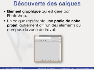§  Elément graphique qui est géré par
    Photoshop.
§  Un calque représente une partie de notre
    projet, autrement dit l'un des éléments qui
    compose la zone de travail.
 