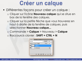 §  Différentes façons pour créer un calque :
  o  Cliquer sur l'icône Nouveau calque qui se situe en
     bas de la fenêtre des calques.
  o  Cliquer sur la petite flèche que vous trouverez en
     haut à droite de la fenêtre de calques, puis
     sélectionner Nouveau calque...
  o  Commande > Calque > Nouveau > Calque
  o  Raccourcis clavier : SHIFT + CTRL + N
 