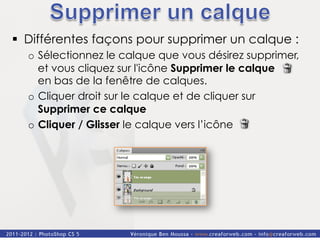 §  Différentes façons pour supprimer un calque :
  o  Sélectionnez le calque que vous désirez supprimer,
     et vous cliquez sur l'icône Supprimer le calque
     en bas de la fenêtre de calques.
  o  Cliquer droit sur le calque et de cliquer sur
     Supprimer ce calque
  o  Cliquer / Glisser le calque vers l’icône
 