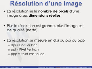 §  La résolution lie le nombre de pixels d'une
    image à ses dimensions réelles

§  Plus la résolution est grande, plus l’image est
    de qualité (nette)

§  La résolution se mesure en dpi ou ppi ou ppp
  o  dpi = Dot Per Inch
  o  ppi = Pixel Per Inch
  o  ppp = Point Par Pouce
 