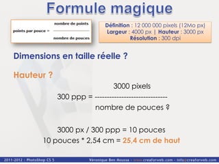 Définition : 12 000 000 pixels (12Mo px)
                             Largeur : 4000 px | Hauteur : 3000 px
                                       Résolution : 300 dpi


Dimensions en taille réelle ?

Hauteur ?
                              3000 pixels
            300 ppp = ------------------------------
                      nombre de pouces ?


           3000 px / 300 ppp = 10 pouces
       10 pouces * 2,54 cm = 25,4 cm de haut
 