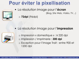 §  La résolution Image pour l’écran
                        (Blog, Site Web, Vidéo, TV…)
  o  72dpi (96dpi)



§  La résolution Image pour l’impression

  o  Impression « domestique » : ≥ 220 dpi
  o  Impression / Imprimerie : 300 dpi
  o  Exception pour l’image Trait : entre 900 et
     1200 dpi
 