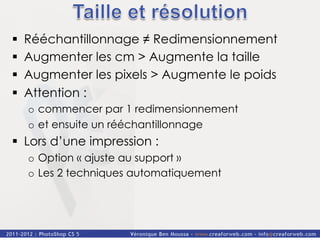 §    Rééchantillonnage ≠ Redimensionnement
§    Augmenter les cm > Augmente la taille
§    Augmenter les pixels > Augmente le poids
§    Attention :
      o  commencer par 1 redimensionnement
      o  et ensuite un rééchantillonnage
§  Lors d’une impression :
      o  Option « ajuste au support »
      o  Les 2 techniques automatiquement
 
