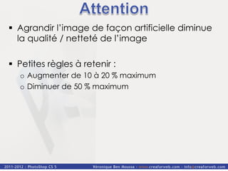 §  Agrandir l’image de façon artificielle diminue
    la qualité / netteté de l’image

§  Petites règles à retenir :
   o  Augmenter de 10 à 20 % maximum
   o  Diminuer de 50 % maximum
 