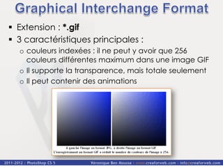 §  Extension : *.gif
§  3 caractéristiques principales :
  o  couleurs indexées : il ne peut y avoir que 256
     couleurs différentes maximum dans une image GIF
  o  Il supporte la transparence, mais totale seulement
  o  Il peut contenir des animations
 