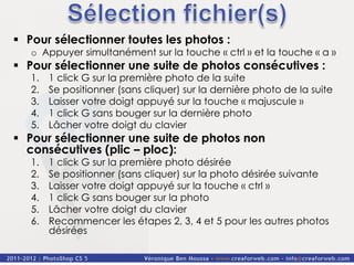 §  Pour sélectionner toutes les photos :
   o  Appuyer simultanément sur la touche « ctrl » et la touche « a »
§  Pour sélectionner une suite de photos consécutives :
   1.    1 click G sur la première photo de la suite
   2.    Se positionner (sans cliquer) sur la dernière photo de la suite
   3.    Laisser votre doigt appuyé sur la touche « majuscule »
   4.    1 click G sans bouger sur la dernière photo
   5.    Lâcher votre doigt du clavier
§  Pour sélectionner une suite de photos non
    consécutives (plic – ploc):
   1.    1 click G sur la première photo désirée
   2.    Se positionner (sans cliquer) sur la photo désirée suivante
   3.    Laisser votre doigt appuyé sur la touche « ctrl »
   4.    1 click G sans bouger sur la photo
   5.    Lâcher votre doigt du clavier
   6.    Recommencer les étapes 2, 3, 4 et 5 pour les autres photos
         désirées
 