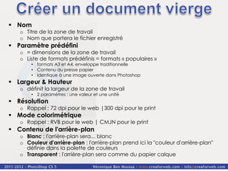 §  Nom
    o  Titre de la zone de travail
    o  Nom que portera le fichier enregistré
§  Paramètre prédéfini
    o  = dimensions de la zone de travail
    o  Liste de formats prédéfinis = formats « populaires »
        •  formats A3 et A4, enveloppe traditionnelle
        •  Contenu du presse papier
        •  Identique à une image ouverte dans Photoshop
§  Largeur & Hauteur
    o  définit la largeur de la zone de travail
        •  2 paramètres : une valeur et une unité
§  Résolution
    o  Rappel : 72 dpi pour le web |300 dpi pour le print
§  Mode colorimétrique
    o  Rappel : RVB pour le web | CMJN pour le print
§  Contenu de l'arrière-plan
    o  Blanc : l'arrière-plan sera... blanc
    o  Couleur d'arrière-plan : l'arrière-plan prend ici la "couleur d'arrière-plan"
       définie dans la palette de couleurs
    o  Transparent : l'arrière-plan sera comme du papier calque
 