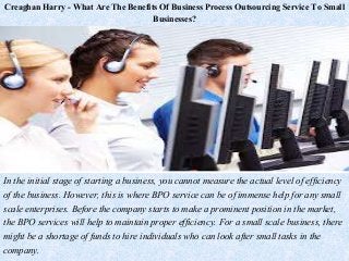 Creaghan Harry - What Are The Benefits Of Business Process Outsourcing Service To Small
Businesses?
In the initial stage of starting a business, you cannot measure the actual level of efficiency
of the business. However, this is where BPO service can be of immense help for any small
scale enterprises. Before the company starts to make a prominent position in the market,
the BPO services will help to maintain proper efficiency. For a small scale business, there
might be a shortage of funds to hire individuals who can look after small tasks in the
company.
 