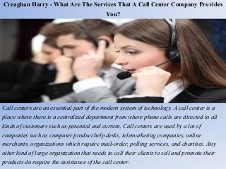 Creaghan Harry - What Are The Services That A Call Center Company Provides
You?
Call centers are an essential part of the modern system of technology. A call center is a
place where there is a centralized department from where phone calls are directed to all
kinds of customers such as potential and current. Call centers are used by a lot of
companies such as computer product help desks, telemarketing companies, online
merchants, organizations which require mail-order, polling services, and charities. Any
other kind of large organization that needs to call their clients to sell and promote their
products do require the assistance of the call center.
 