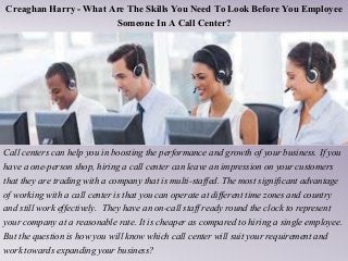 Creaghan Harry - What Are The Skills You Need To Look Before You Employee
Someone In A Call Center?
Call centers can help you in boosting the performance and growth of your business. If you
have a one-person shop, hiring a call center can leave an impression on your customers
that they are trading with a company that is multi-staffed. The most significant advantage
of working with a call center is that you can operate at different time zones and country
and still work effectively. They have an on-call staff ready round the clock to represent
your company at a reasonable rate. It is cheaper as compared to hiring a single employee.
But the question is how you will know which call center will suit your requirement and
work towards expanding your business?
 