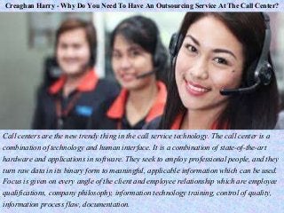 Creaghan Harry - Why Do You Need To Have An Outsourcing Service At The Call Center?
Call centers are the new trendy thing in the call service technology. The call center is a
combination of technology and human interface. It is a combination of state-of-the-art
hardware and applications in software. They seek to employ professional people, and they
turn raw data in its binary form to meaningful, applicable information which can be used.
Focus is given on every angle of the client and employee relationship which are employee
qualifications, company philosophy, information technology training, control of quality,
information process flaw, documentation.
 