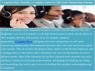 Creaghan Harry Provides A Complete Guide To Call Center Outsourcing Solutions
In order to eliminate costs, companies irrespective of their sizes do whatever they can.
Budgeting is very much essential as it can help businesses put in money into the facets of
their company that they wish to focus on to, for example, employee
appreciation. Creaghan Harry with quite a few years of experience in call center
outsourcing solutions states that businesses outsource their call center service for a quite
a few reasons. They do not have the financial plan, staff to recruit devoted employees, time
to manage them, or they believe that a third party can carry out the function in a more
efficient manner. Most of the businesses do not have expertise in the customer care area,
and hence instead of wasting time understanding, anticipating and studying new things
and researching, they wish to pay focus on to building their products and manufacturing
development.
 