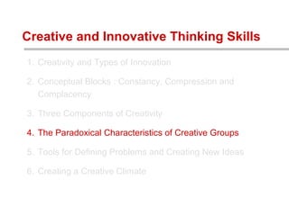1. Creativity and Types of Innovation
2. Conceptual Blocks : Constancy, Compression and
Complacency
3. Three Components of Creativity
4. The Paradoxical Characteristics of Creative Groups
5. Tools for Defining Problems and Creating New Ideas
6. Creating a Creative Climate
Creative and Innovative Thinking Skills
 