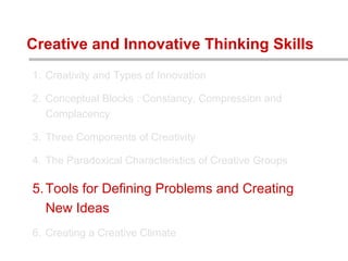 1. Creativity and Types of Innovation
2. Conceptual Blocks : Constancy, Compression and
Complacency
3. Three Components of Creativity
4. The Paradoxical Characteristics of Creative Groups
5.Tools for Defining Problems and Creating
New Ideas
6. Creating a Creative Climate
Creative and Innovative Thinking Skills
 