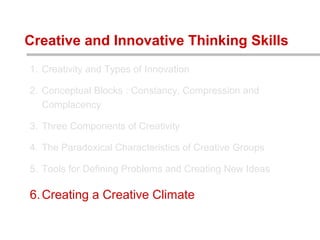 1. Creativity and Types of Innovation
2. Conceptual Blocks : Constancy, Compression and
Complacency
3. Three Components of Creativity
4. The Paradoxical Characteristics of Creative Groups
5. Tools for Defining Problems and Creating New Ideas
6.Creating a Creative Climate
Creative and Innovative Thinking Skills
 