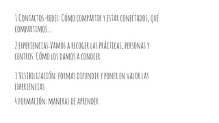1Contactos-redes:Cómocompartiryestarconectados,qué
compartimos...
2experiencias:Vamosarecogerlasprácticas,personasy
centros.Cómolosdamosaconocer
3Visibilización:formasdifundiryponerenvalorlas
experiencias
4formación:manerasdeaprender
 