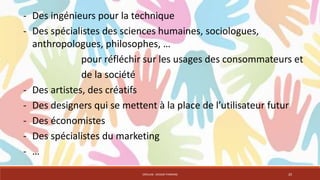 - Des ingénieurs pour la technique 
- Des spécialistes des sciences humaines, sociologues, 
anthropologues, philosophes, … 
pour réfléchir sur les usages des consommateurs et 
de la société 
- Des artistes, des créatifs 
- Des designers qui se mettent à la place de l’utilisateur futur 
- Des économistes 
- Des spécialistes du marketing 
- … 
CRÉALAB - DESIGN THINKING 20 
 