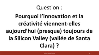 Question : 
Pourquoi l’innovation et la 
créativité viennent-elles 
aujourd’hui (presque) toujours de 
la Silicon Valley (vallée de Santa 
Clara) ? 
CRÉALAB - DESIGN THINKING 24 
 