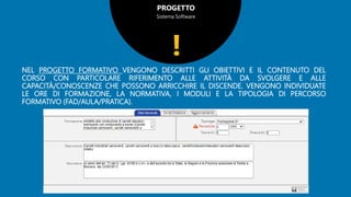 PROGETTO
Sistema Software
NEL PROGETTO FORMATIVO VENGONO DESCRITTI GLI OBIETTIVI E IL CONTENUTO DEL
CORSO CON PARTICOLARE RIFERIMENTO ALLE ATTIVITÀ DA SVOLGERE E ALLE
CAPACITÀ/CONOSCENZE CHE POSSONO ARRICCHIRE IL DISCENDE. VENGONO INDIVIDUATE
LE ORE DI FORMAZIONE, LA NORMATIVA, I MODULI E LA TIPOLOGIA DI PERCORSO
FORMATIVO (FAD/AULA/PRATICA).
!
 