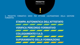 PROGETTO
Sistema Software
IL PROGETTO FORMATIVO SERVE PER ATTIVARE L’AUTOMATISMO DELLA GESTIONE
FORMATIVA:
!
STAMPA AUTOMATICA DELL’ATTESTATO
VERIFICA PERCORSO FORMATIVO
COLLEGAMENTO F.A.D.
SUPERAMENTO DELLA FORMAZIONE
 