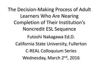 The Decision-Making Process of Adult
Learners Who Are Nearing
Completion of Their Institution’s
Noncredit ESL Sequence
Futoshi Nakagawa Ed.D.
California State University, Fullerton
C-REAL Colloquium Series
Wednesday, March 2nd, 2016
 