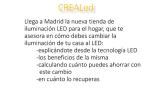 Llega a Madrid la nueva tienda de
iluminación LED para el hogar, que te
asesora en cómo debes cambiar la
iluminación de tu casa al LED:
-explicándote desde la tecnología LED
-los beneficios de la misma
-calculando cuánto puedes ahorrar con
este cambio
-en cuánto lo recuperas
CREALed
