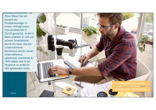 Marc	Meier	hat	vor	
kurzem	als	
Produktmanager	in	
einem mittelgrossen
Industriebetrieb in	
Zürich	gestartet.	In	der	S-
Bahn	arbeitet	er	sich	auf	
seinem	Smartphone	
durch	ein	Quiz,	das	die	
Unternehmens-
kenntnisse	seines	neuen	
Unternehmens	
spielerisch	vermittelt.	Er	
sieht	dabei,	wie	er	im	
Vergleich	zu	anderen	
Mit-spielenden	steht.	
Selbstgesteuertes Lernen
Gamification	/	Competition
18.09.16 3
 