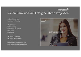 Vielen	Dank	und	viel	Erfolg	bei	Ihren	Projekten
Dr.	Daniel	Stoller-Schai
Head	Sales &	Marketing
CREALOGIX	AG
Digital	Learning	
Baslerstrasse 60,	Postfach
8048	Zürich
Switzerland
+41	58	404	82	33	Direkt
+41	58	404		80	00	General	
daniel.stoller-schai@crealogix.com
http://digital-learning.crealogix.com/
 