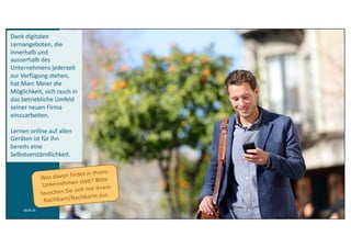 18.09.16 6
Überprüfendes Lernen
Tests	/	Compliance
Dank	digitalen	
Lernangeboten,	die	
innerhalb	und	
ausserhalb	des	
Unternehmens	jederzeit	
zur	Verfügung	stehen,	
hat	Marc	Meier	die	
Möglichkeit,	sich	rasch	in	
das	betriebliche	Umfeld	
seiner	neuen	Firma	
einzuarbeiten.
Lernen	online	auf	allen	
Geräten	ist	für	ihn	
bereits	eine	
Selbstverständlichkeit.
 