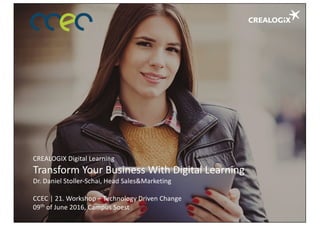 CREALOGIX	Digital	Learning
Transform	Your Business	With Digital	Learning
Dr.	Daniel	Stoller-Schai,	Head	Sales&Marketing
CCEC	|	21.	Workshop	– Technology	Driven Change
09th of June	2016,	Campus	Soest
 