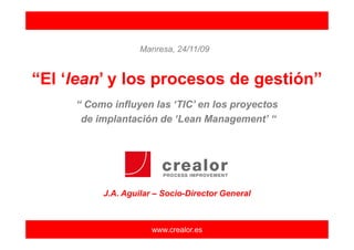 Manresa, 24/11/09


“El ‘lean’ y los procesos de gestión”
     “ Como influyen las ‘TIC’ en los proyectos
      de implantación de ‘Lean Management’ “




          J.A. Aguilar – Socio-Director General



                      www.crealor.es
 